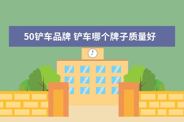 50铲车品牌 铲车哪个牌子质量好