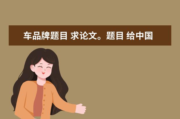 车品牌题目 求论文。题目 给中国汽车提建议,如何创建我们民族的...