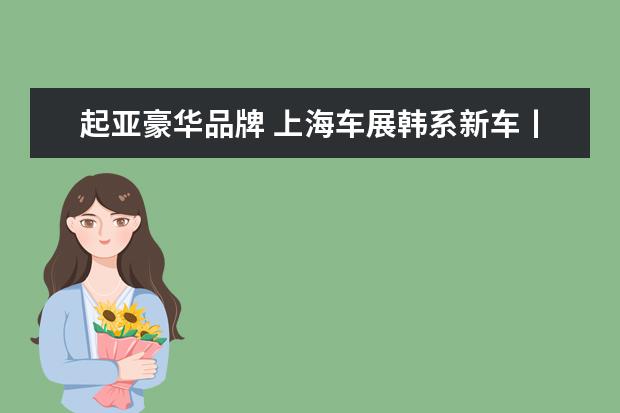 起亚豪华品牌 上海车展韩系新车丨现代、起亚拒绝摆烂,韩系豪华支...