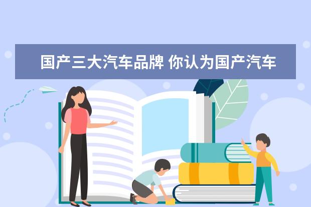 国产三大汽车品牌 你认为国产汽车的“三大巨头”是哪三款汽车品牌?为...