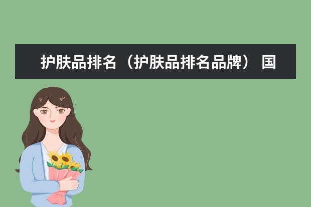 护肤品排名（护肤品排名品牌） 国货化妆品品牌排行榜前十名 奢侈护肤品十大排名
