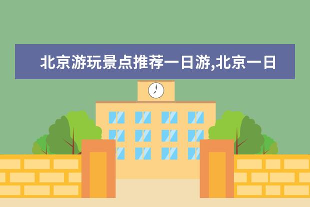 北京游玩景点推荐一日游,北京一日游去哪里比较好玩