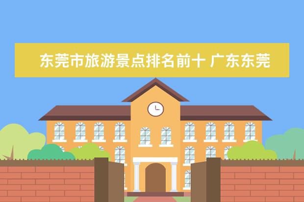 东莞市旅游景点排名前十 广东东莞必去的十大景点 东莞游玩十大景点推荐