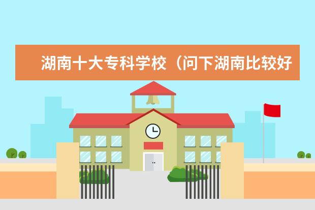 湖南十大专科学校（问下湖南比较好的专科学校）