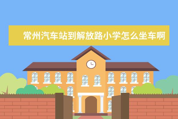 常州汽车站到解放路小学怎么坐车啊！返程坐几路呢？