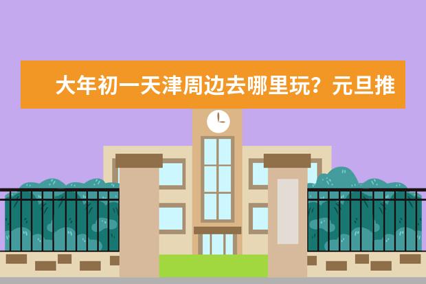 大年初一天津周边去哪里玩?元旦推荐景点