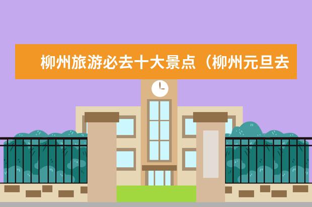 柳州旅游必去十大景点（柳州元旦去哪玩元旦去柳州哪玩）