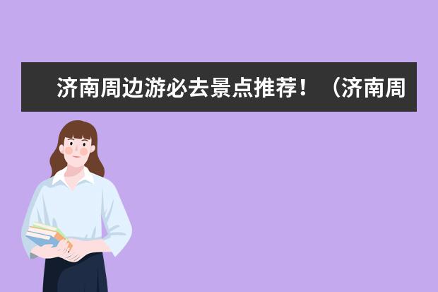 济南周边游必去景点推荐！（济南周边好玩的旅游景点推荐）
