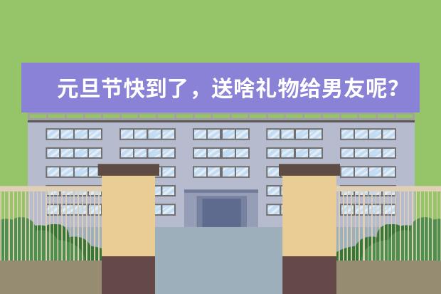 元旦节快到了，送啥礼物给男友呢？