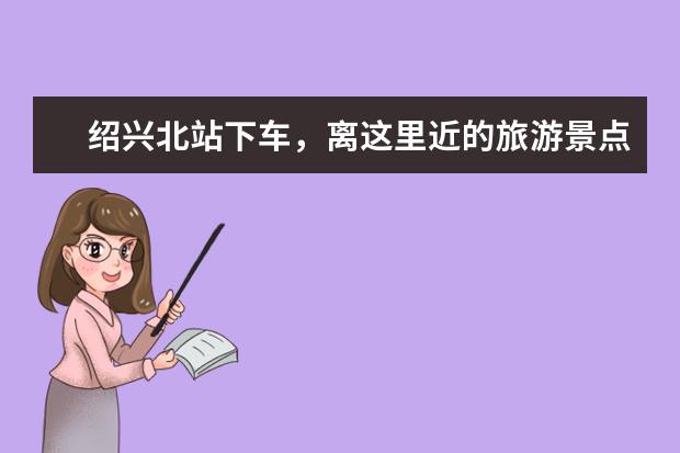 绍兴北站下车，离这里近的旅游景点有哪些，想去玩，请教