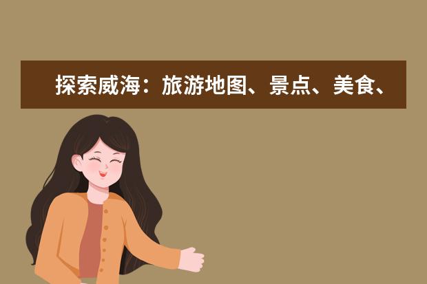 探索威海:旅游地图、景点、美食、住宿全攻略 威海旅游景点大全,畅游山海之间