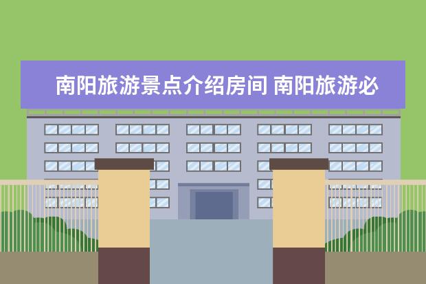 南阳旅游景点介绍房间 南阳旅游必去景点(南阳旅游必去十大景点)