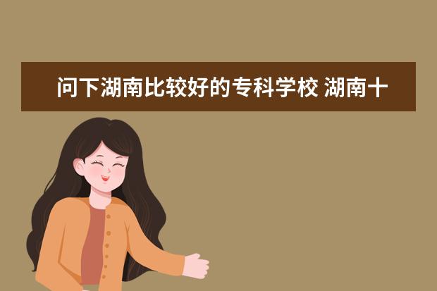 问下湖南比较好的专科学校 湖南十大专科学校