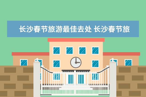 长沙春节旅游最佳去处 长沙春节旅游指南长沙旅游指南和游记