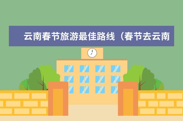 云南春节旅游最佳路线（春节去云南旅游打卡网红景点）
