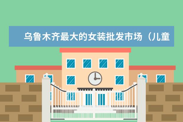 乌鲁木齐最大的女装批发市场（儿童服装品牌排行榜大全(儿童衣服哪几个是专卖店品牌?)）