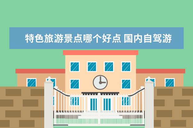 特色旅游景点哪个好点 国内自驾游必去8大景点推荐，盘点国内那些最适合轻人游玩的好去处