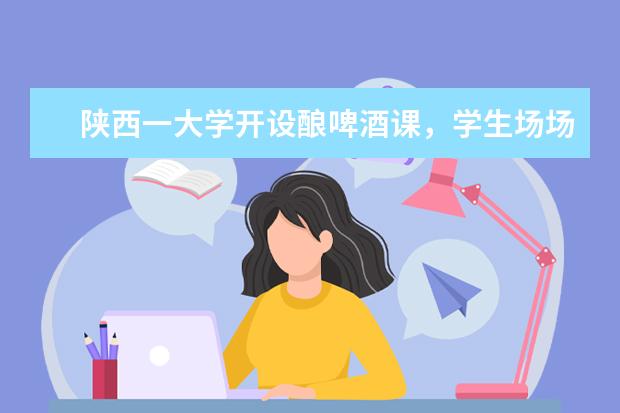 陕西一大学开设酿啤酒课，学生场场爆满，这一课程为什么这么火？