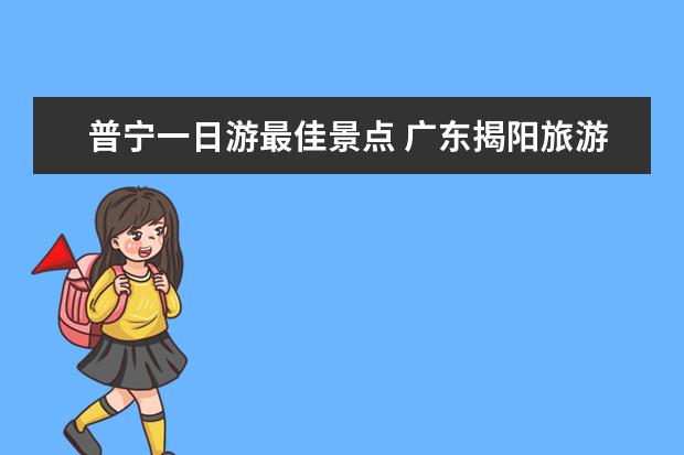 普宁一日游最佳景点 广东揭阳旅游景点广东揭阳旅游景点推荐