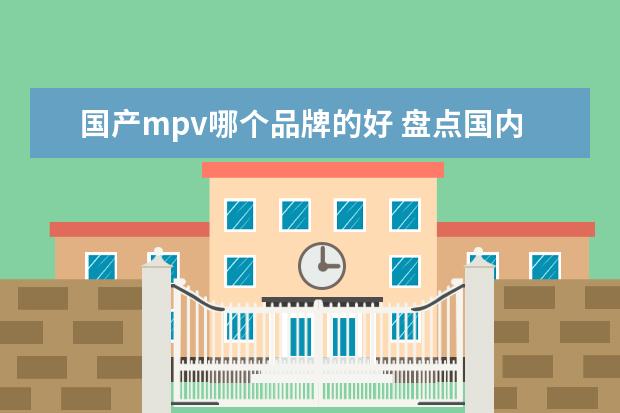 国产mpv哪个品牌的好 盘点国内MPV市场中的佼佼者，最后一辆惊艳你？