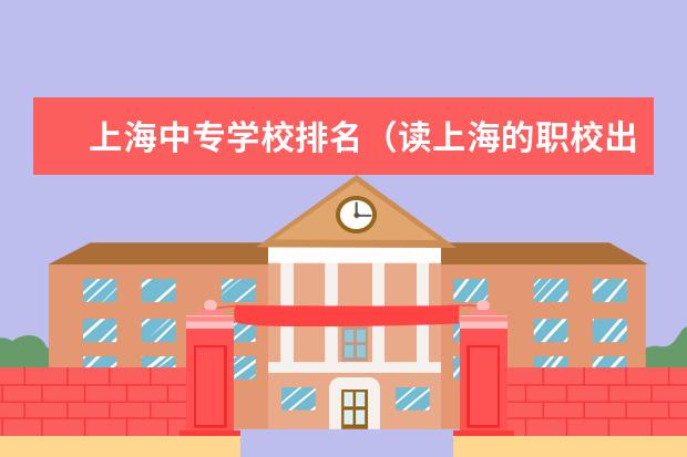 上海中专学校排名（读上海的职校出来后好找工作嘛）