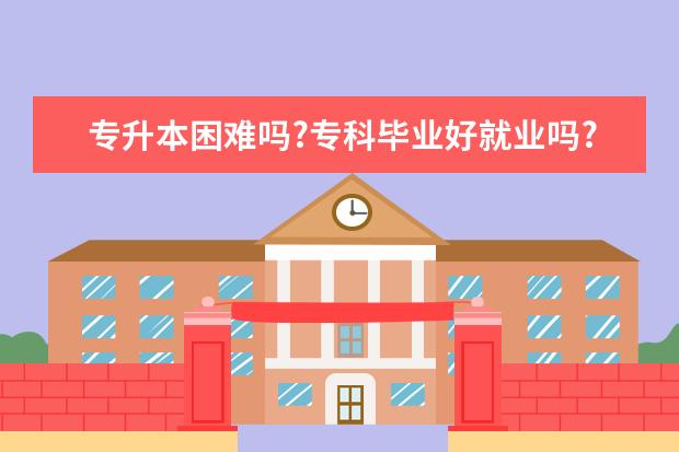 专升本困难吗?专科毕业好就业吗?