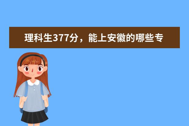 理科生377分，能上安徽的哪些专科院校，具体点的，可以就采纳…