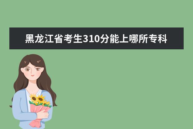黑龙江省考生310分能上哪所专科院校? 湖南专科学校_湖南专科学校名单谁有？