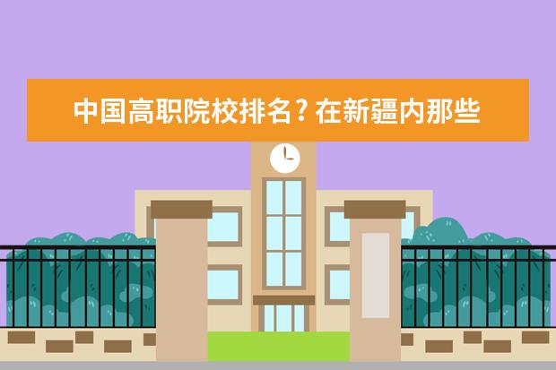 中国高职院校排名? 在新疆内那些大专学校最好