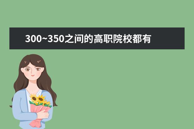300~350之间的高职院校都有哪些，哪个是比较好的呢？为什么？请详细说一下。（不要不懂装懂、）谢谢！