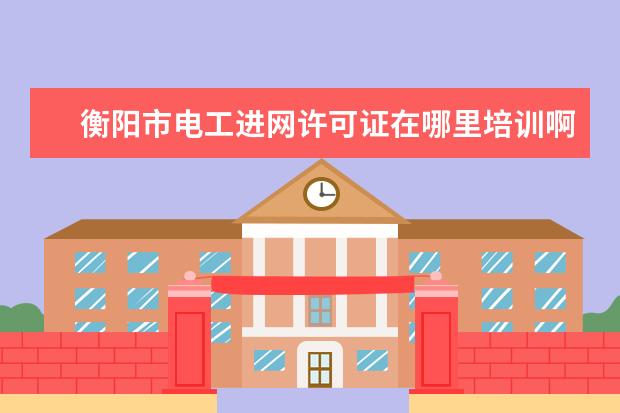 衡阳市电工进网许可证在哪里培训啊