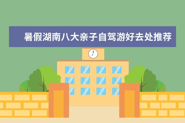 暑假湖南八大亲子自驾游好去处推荐,湖南周边最适合亲子游的目的地攻略(湖南周边省份自驾游推荐,湖南短途自驾旅游去哪好)