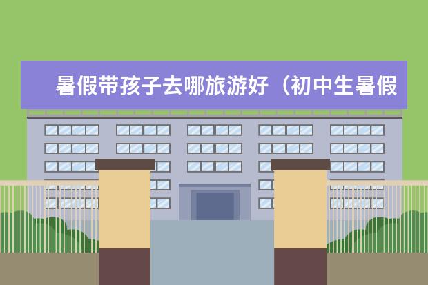 暑假带孩子去哪旅游好（初中生暑假旅游去哪好北京,北京暑假旅游攻略必去景点）