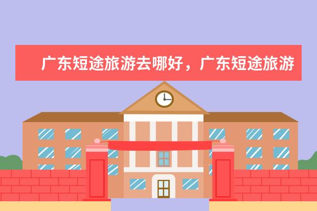 广东短途旅游去哪好,广东短途旅游去哪里比较好