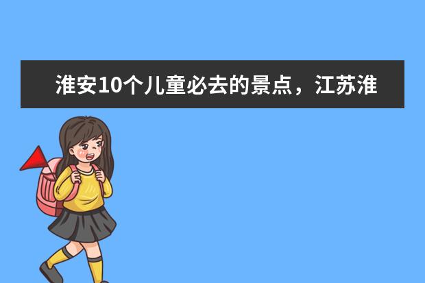 淮安10个儿童必去的景点,江苏淮安旅游推荐暑假 7月份去江苏哪旅游好?